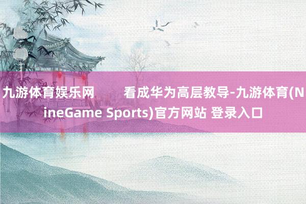九游体育娱乐网        看成华为高层教导-九游体育(NineGame Sports)官方网站 登录入口