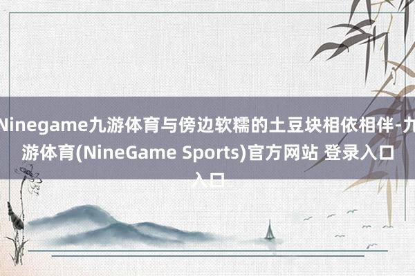Ninegame九游体育与傍边软糯的土豆块相依相伴-九游体育(NineGame Sports)官方网站 登录入口