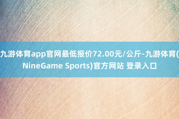 九游体育app官网最低报价72.00元/公斤-九游体育(NineGame Sports)官方网站 登录入口