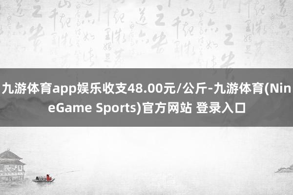 九游体育app娱乐收支48.00元/公斤-九游体育(NineGame Sports)官方网站 登录入口