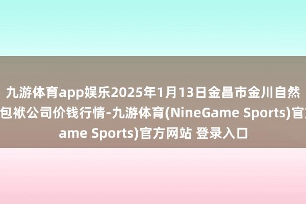 九游体育app娱乐2025年1月13日金昌市金川自然农居品发展有限包袱公司价钱行情-九游体育(NineGame Sports)官方网站 登录入口