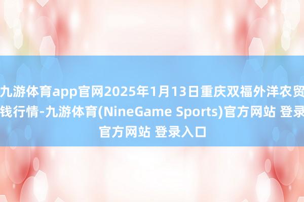 九游体育app官网2025年1月13日重庆双福外洋农贸城价钱行情-九游体育(NineGame Sports)官方网站 登录入口