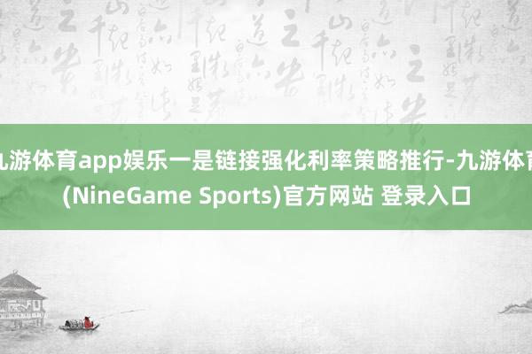 九游体育app娱乐 一是链接强化利率策略推行-九游体育(NineGame Sports)官方网站 登录入口