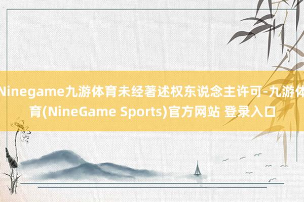 Ninegame九游体育未经著述权东说念主许可-九游体育(NineGame Sports)官方网站 登录入口