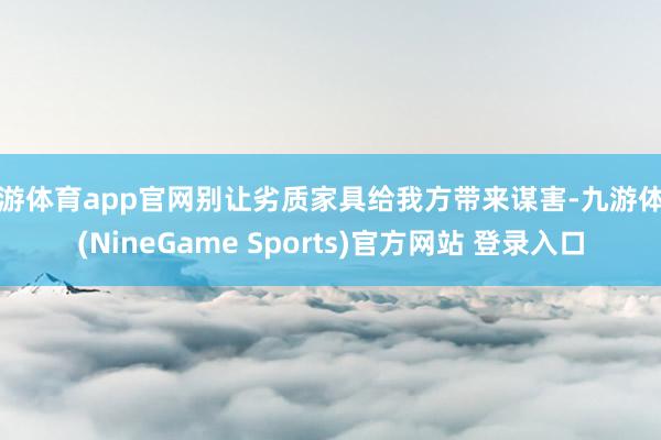 九游体育app官网别让劣质家具给我方带来谋害-九游体育(NineGame Sports)官方网站 登录入口