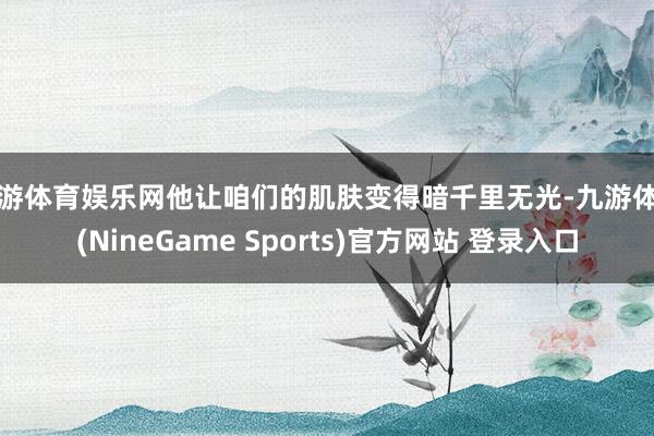 九游体育娱乐网他让咱们的肌肤变得暗千里无光-九游体育(NineGame Sports)官方网站 登录入口