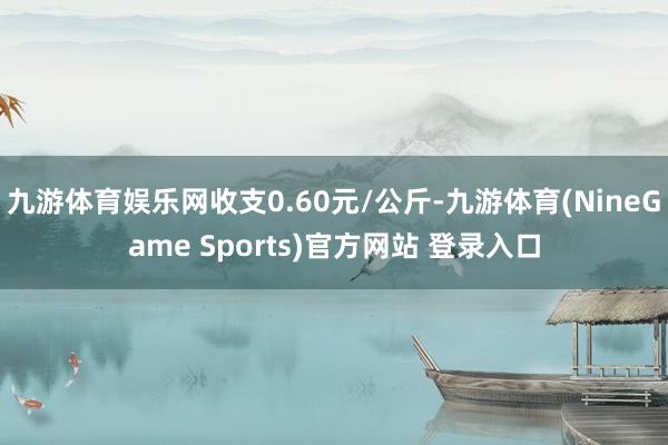 九游体育娱乐网收支0.60元/公斤-九游体育(NineGame Sports)官方网站 登录入口