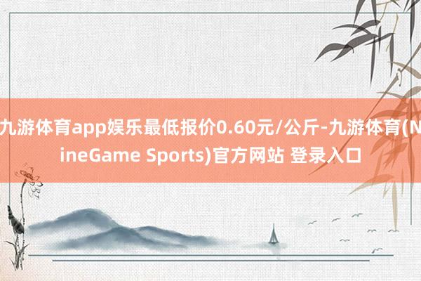 九游体育app娱乐最低报价0.60元/公斤-九游体育(NineGame Sports)官方网站 登录入口