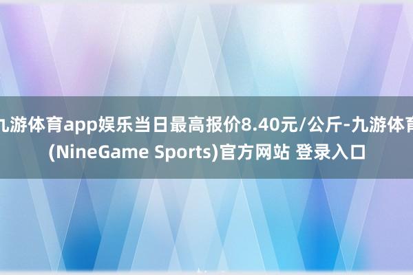 九游体育app娱乐当日最高报价8.40元/公斤-九游体育(NineGame Sports)官方网站 登录入口