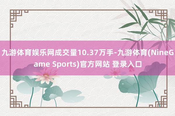 九游体育娱乐网成交量10.37万手-九游体育(NineGame Sports)官方网站 登录入口