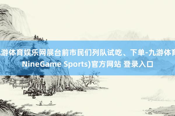九游体育娱乐网展台前市民们列队试吃、下单-九游体育(NineGame Sports)官方网站 登录入口