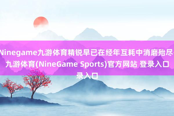 Ninegame九游体育精锐早已在经年互耗中消磨殆尽-九游体育(NineGame Sports)官方网站 登录入口