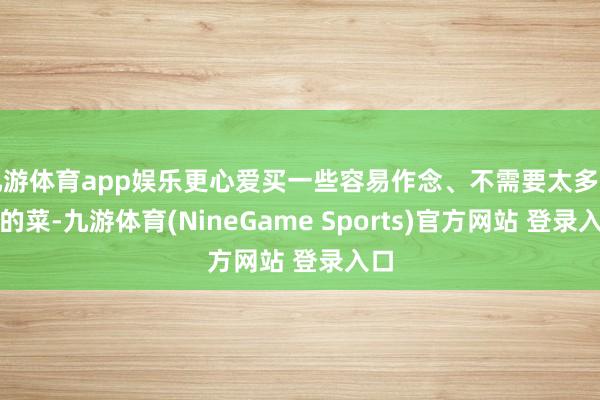 九游体育app娱乐更心爱买一些容易作念、不需要太多加工的菜-九游体育(NineGame Sports)官方网站 登录入口