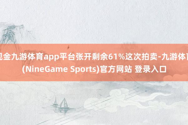 现金九游体育app平台张开剩余61%这次拍卖-九游体育(NineGame Sports)官方网站 登录入口