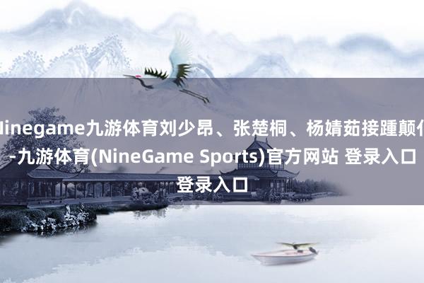 Ninegame九游体育刘少昂、张楚桐、杨婧茹接踵颠仆-九游体育(NineGame Sports)官方网站 登录入口