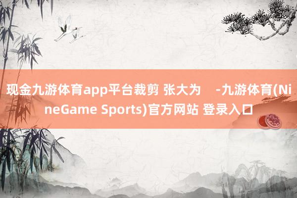 现金九游体育app平台裁剪 张大为 -九游体育(NineGame Sports)官方网站 登录入口