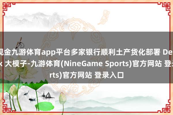 现金九游体育app平台多家银行顺利土产货化部署 DeepSeek 大模子-九游体育(NineGame Sports)官方网站 登录入口