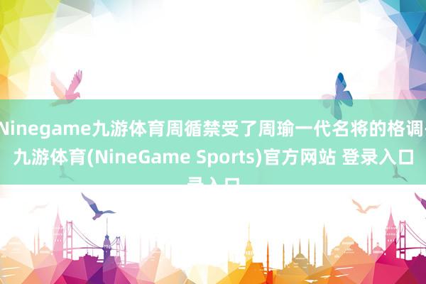 Ninegame九游体育周循禁受了周瑜一代名将的格调-九游体育(NineGame Sports)官方网站 登录入口