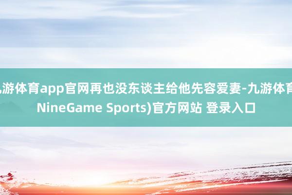 九游体育app官网再也没东谈主给他先容爱妻-九游体育(NineGame Sports)官方网站 登录入口