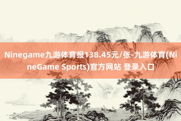 Ninegame九游体育报138.45元/张-九游体育(NineGame Sports)官方网站 登录入口
