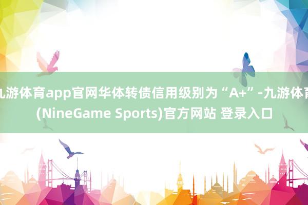 九游体育app官网华体转债信用级别为“A+”-九游体育(NineGame Sports)官方网站 登录入口