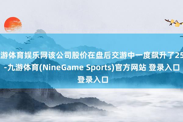 九游体育娱乐网该公司股价在盘后交游中一度飙升了25%-九游体育(NineGame Sports)官方网站 登录入口