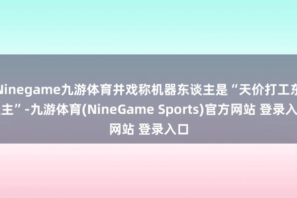 Ninegame九游体育并戏称机器东谈主是“天价打工东谈主”-九游体育(NineGame Sports)官方网站 登录入口