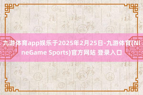 九游体育app娱乐　　于2025年2月25日-九游体育(NineGame Sports)官方网站 登录入口