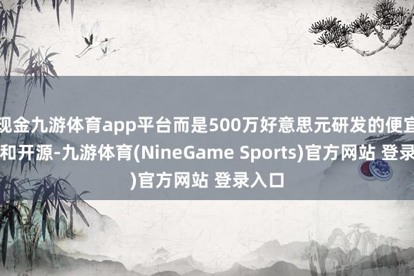 现金九游体育app平台而是500万好意思元研发的便宜成本和开源-九游体育(NineGame Sports)官方网站 登录入口