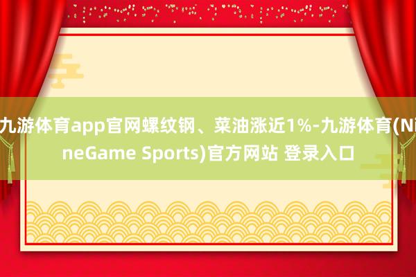 九游体育app官网螺纹钢、菜油涨近1%-九游体育(NineGame Sports)官方网站 登录入口