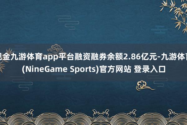 现金九游体育app平台融资融券余额2.86亿元-九游体育(NineGame Sports)官方网站 登录入口