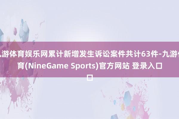 九游体育娱乐网累计新增发生诉讼案件共计63件-九游体育(NineGame Sports)官方网站 登录入口