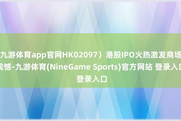 九游体育app官网HK02097）港股IPO火热激发商场震憾-九游体育(NineGame Sports)官方网站 登录入口