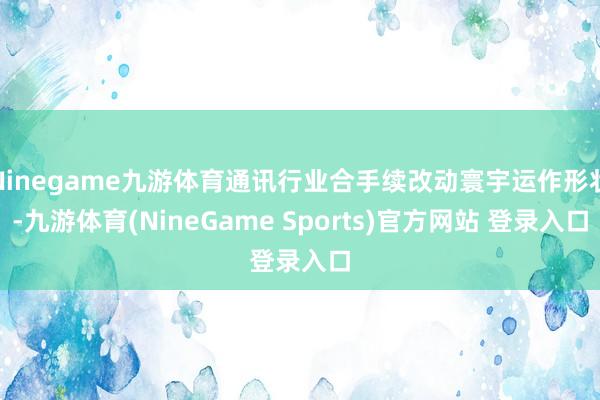 Ninegame九游体育通讯行业合手续改动寰宇运作形状-九游体育(NineGame Sports)官方网站 登录入口