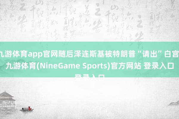 九游体育app官网随后泽连斯基被特朗普“请出”白宫-九游体育(NineGame Sports)官方网站 登录入口