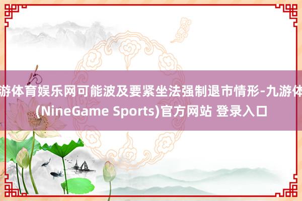 九游体育娱乐网可能波及要紧坐法强制退市情形-九游体育(NineGame Sports)官方网站 登录入口