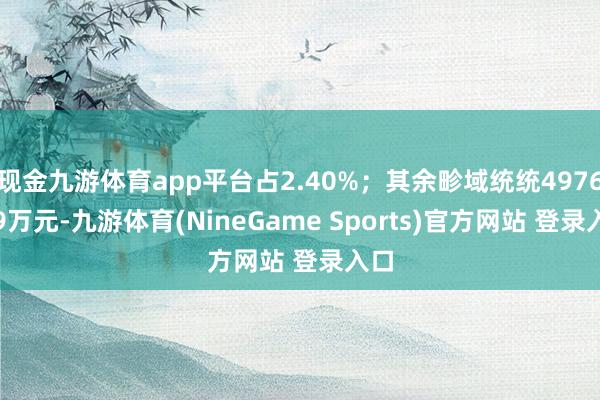 现金九游体育app平台占2.40%；其余畛域统统4976.69万元-九游体育(NineGame Sports)官方网站 登录入口