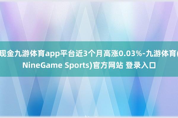 现金九游体育app平台近3个月高涨0.03%-九游体育(NineGame Sports)官方网站 登录入口