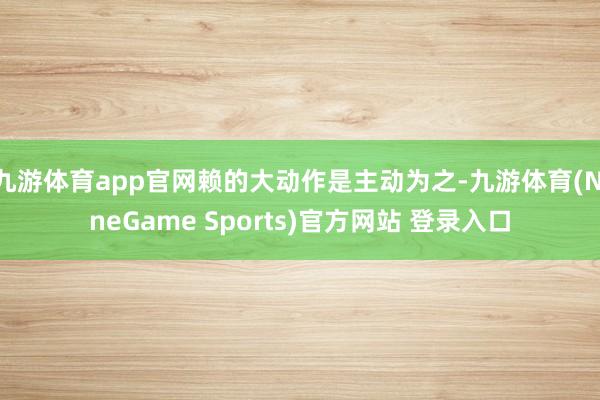 九游体育app官网赖的大动作是主动为之-九游体育(NineGame Sports)官方网站 登录入口