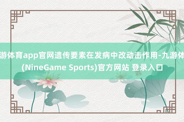 九游体育app官网遗传要素在发病中改动击作用-九游体育(NineGame Sports)官方网站 登录入口