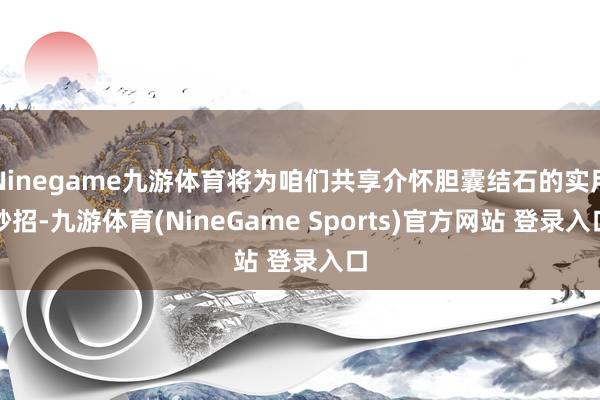 Ninegame九游体育将为咱们共享介怀胆囊结石的实用妙招-九游体育(NineGame Sports)官方网站 登录入口