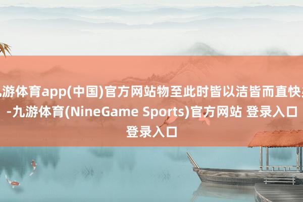 九游体育app(中国)官方网站物至此时皆以洁皆而直快矣-九游体育(NineGame Sports)官方网站 登录入口