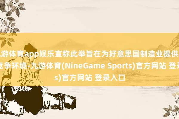 九游体育app娱乐宣称此举旨在为好意思国制造业提供平允的竞争环境-九游体育(NineGame Sports)官方网站 登录入口