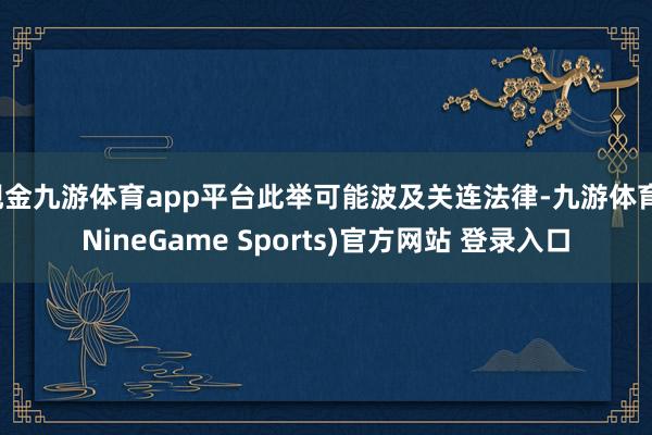 现金九游体育app平台此举可能波及关连法律-九游体育(NineGame Sports)官方网站 登录入口