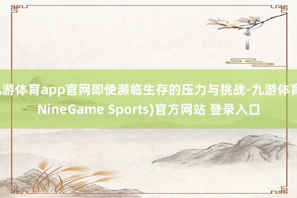 九游体育app官网即使濒临生存的压力与挑战-九游体育(NineGame Sports)官方网站 登录入口