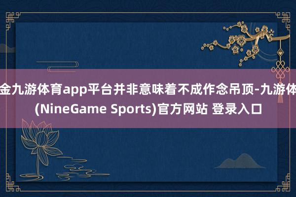 现金九游体育app平台并非意味着不成作念吊顶-九游体育(NineGame Sports)官方网站 登录入口