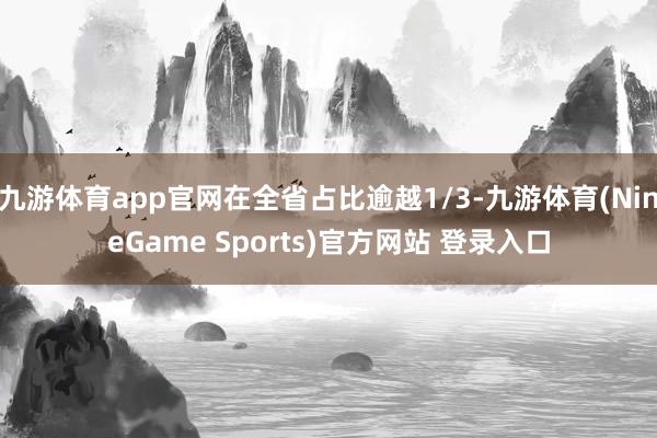 九游体育app官网在全省占比逾越1/3-九游体育(NineGame Sports)官方网站 登录入口