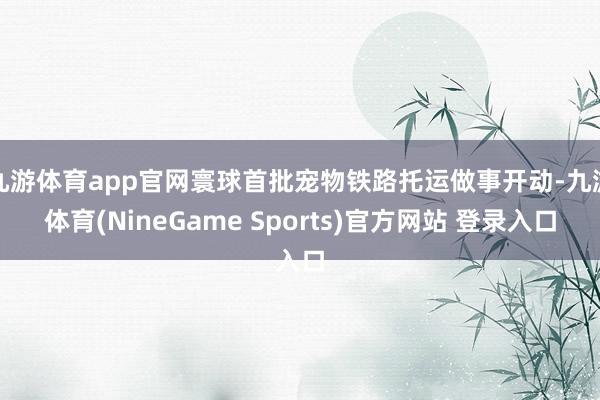 九游体育app官网寰球首批宠物铁路托运做事开动-九游体育(NineGame Sports)官方网站 登录入口