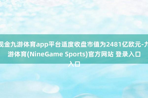 现金九游体育app平台适度收盘市值为2481亿欧元-九游体育(NineGame Sports)官方网站 登录入口