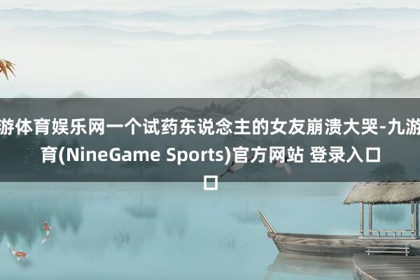 九游体育娱乐网一个试药东说念主的女友崩溃大哭-九游体育(NineGame Sports)官方网站 登录入口
